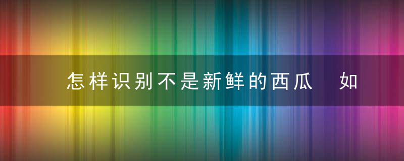 怎样识别不是新鲜的西瓜 如何分辨西瓜新鲜不新鲜